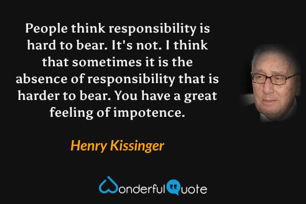 People think responsibility is hard to bear. It's not. I think that sometimes it is the absence of responsibility that is harder to bear. You have a great feeling of impotence. - Henry Kissinger quote.