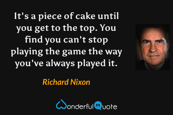 It's a piece of cake until you get to the top. You find you can't stop playing the game the way you've always played it. - Richard Nixon quote.