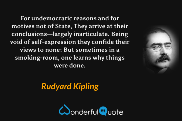 For undemocratic reasons and for motives not of State,
They arrive at their conclusions—largely inarticulate.
Being void of self-expression they confide their views to none:
But sometimes in a smoking-room, one learns why things were done. - Rudyard Kipling quote.