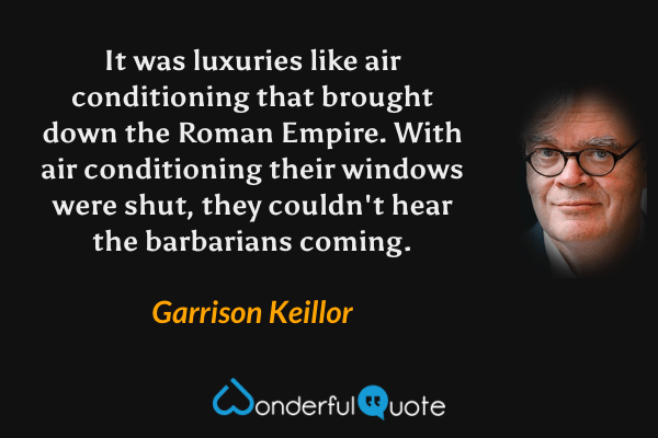 It was luxuries like air conditioning that brought down the Roman Empire. With air conditioning their windows were shut, they couldn't hear the barbarians coming. - Garrison Keillor quote.
