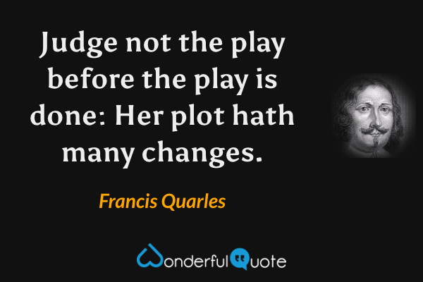 Judge not the play before the play is done: Her plot hath many changes. - Francis Quarles quote.