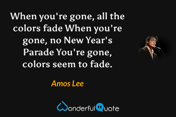 When you're gone, all the colors fade
When you're gone, no New Year's Parade
You're gone, colors seem to fade. - Amos Lee quote.