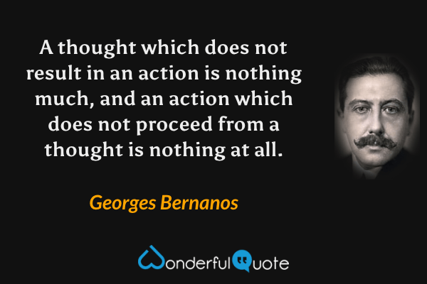 A thought which does not result in an action is nothing much, and an action which does not proceed from a thought is nothing at all. - Georges Bernanos quote.