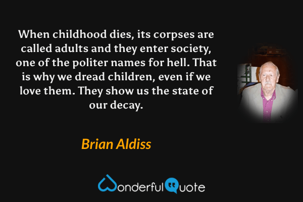 When childhood dies, its corpses are called adults and they enter society, one of the politer names for hell. That is why we dread children, even if we love them. They show us the state of our decay. - Brian Aldiss quote.