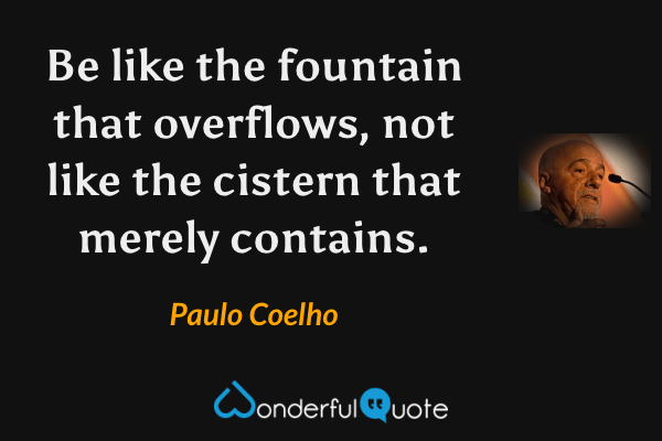 Be like the fountain that overflows, not like the cistern that merely contains. - Paulo Coelho quote.