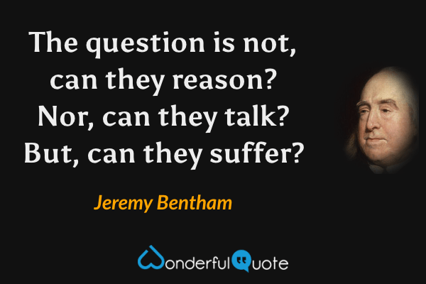 The question is not, can they reason? Nor, can they talk? But, can they suffer? - Jeremy Bentham quote.