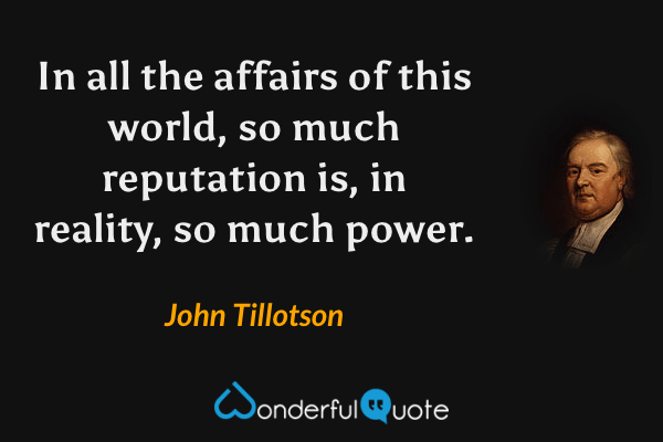 In all the affairs of this world, so much reputation is, in reality, so much power. - John Tillotson quote.