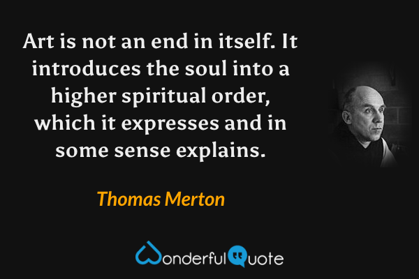 Art is not an end in itself.  It introduces the soul into a higher spiritual order, which it expresses and in some sense explains. - Thomas Merton quote.