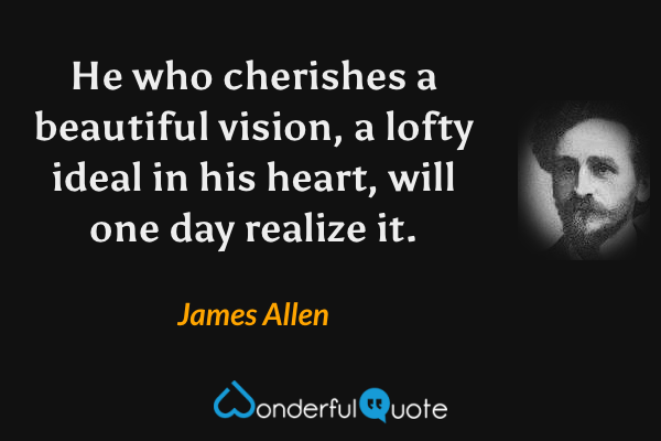He who cherishes a beautiful vision, a lofty ideal in his heart, will one day realize it. - James Allen quote.