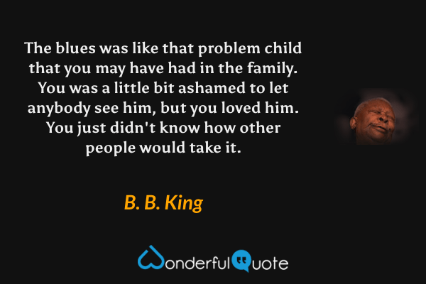 The blues was like that problem child that you may have had in the family.  You was a little bit ashamed to let anybody see him, but you loved him.  You just didn't know how other people would take it. - B. B. King quote.