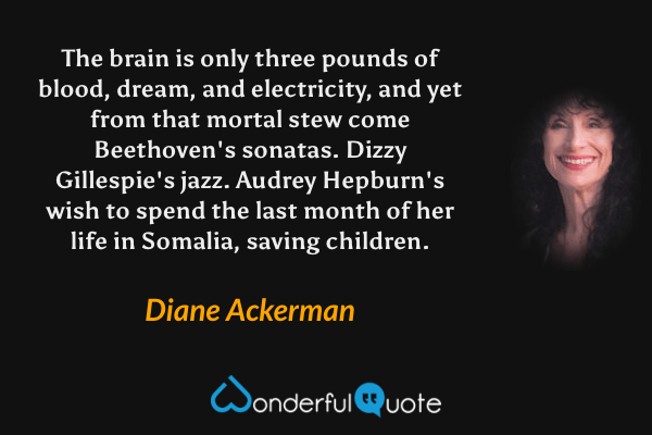 The brain is only three pounds of blood, dream, and electricity, and yet from that mortal stew come Beethoven's sonatas. Dizzy Gillespie's jazz. Audrey Hepburn's wish to spend the last month of her life in Somalia, saving children. - Diane Ackerman quote.