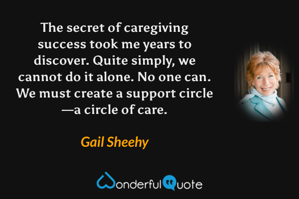 The secret of caregiving success took me years to discover.  Quite simply, we cannot do it alone.  No one can.  We must create a support circle—a circle of care. - Gail Sheehy quote.