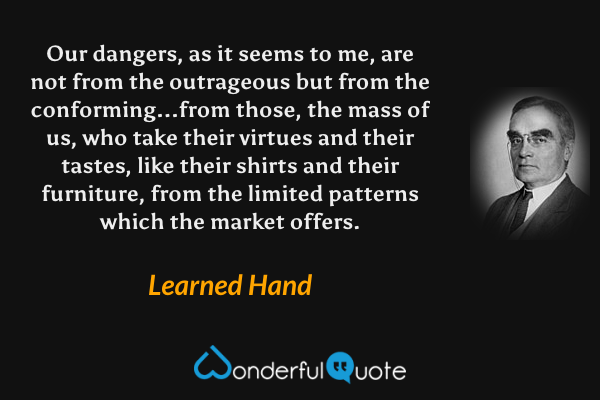 Our dangers, as it seems to me, are not from the outrageous but from the conforming...from those, the mass of us, who take their virtues and their tastes, like their shirts and their furniture, from the limited patterns which the market offers. - Learned Hand quote.