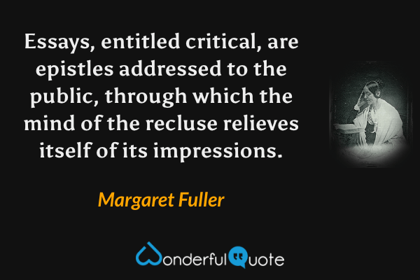 Essays, entitled critical, are epistles addressed to the public, through which the mind of the recluse relieves itself of its impressions. - Margaret Fuller quote.