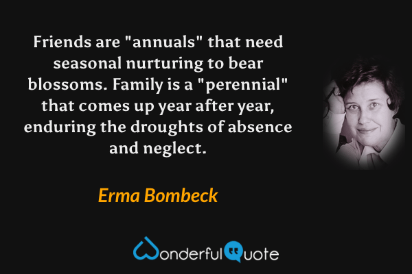 Friends are "annuals" that need seasonal nurturing to bear blossoms.  Family is a "perennial" that comes up year after year, enduring the droughts of absence and neglect. - Erma Bombeck quote.