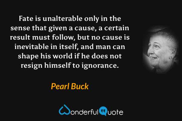 Fate is unalterable only in the sense that given a cause, a certain result must follow, but no cause is inevitable in itself, and man can shape his world if he does not resign himself to ignorance. - Pearl Buck quote.