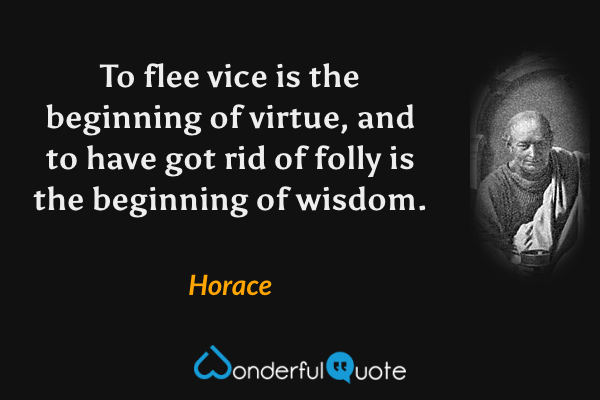 To flee vice is the beginning of virtue, and to have got rid of folly is the beginning of wisdom. - Horace quote.