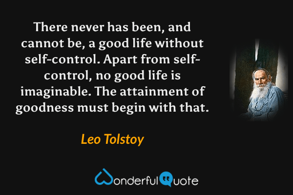 There never has been, and cannot be, a good life without self-control.  Apart from self-control, no good life is imaginable.  The attainment of goodness must begin with that. - Leo Tolstoy quote.
