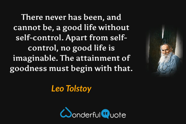 There never has been, and cannot be, a good life without self-control. Apart from self-control, no good life is imaginable. The attainment of goodness must begin with that. - Leo Tolstoy quote.