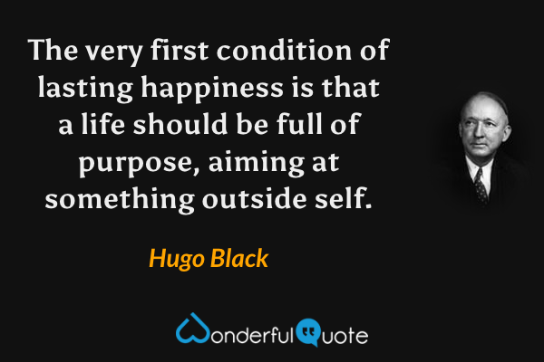 The very first condition of lasting happiness is that a life should be full of purpose, aiming at something outside self. - Hugo Black quote.