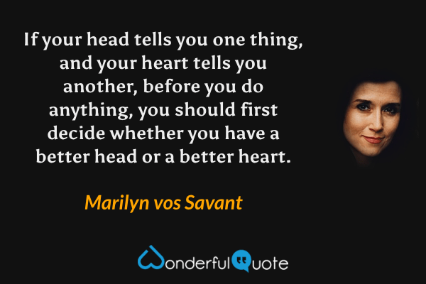 If your head tells you one thing, and your heart tells you another, before you do anything, you should first decide whether you have a better head or a better heart. - Marilyn vos Savant quote.