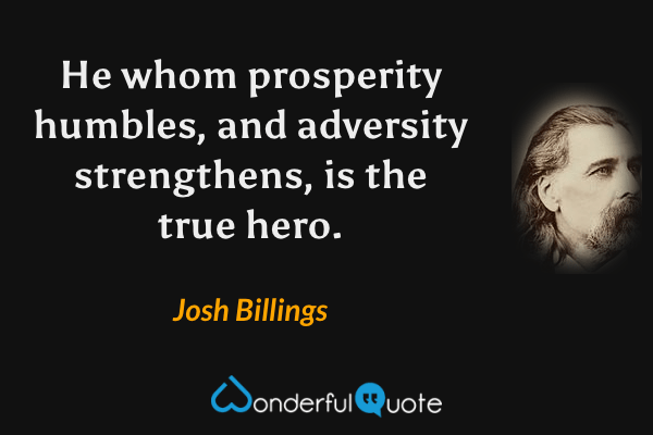 He whom prosperity humbles, and adversity strengthens, is the true hero. - Josh Billings quote.