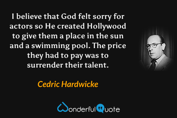 I believe that God felt sorry for actors so He created Hollywood to give them a place in the sun and a swimming pool. The price they had to pay was to surrender their talent. - Cedric Hardwicke quote.