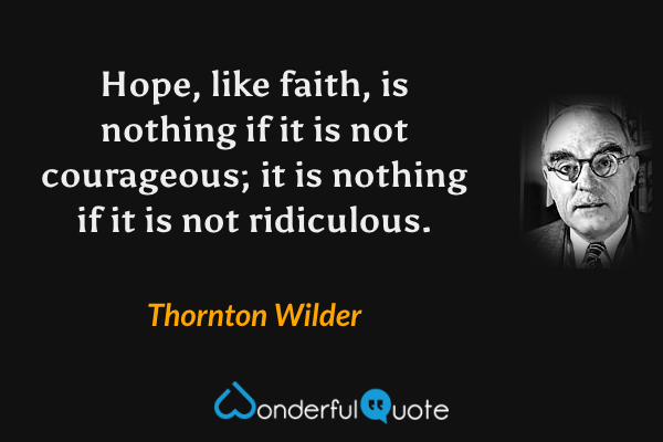 Hope, like faith, is nothing if it is not courageous; it is nothing if it is not ridiculous. - Thornton Wilder quote.