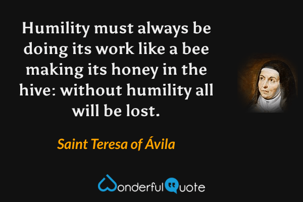 Humility must always be doing its work like a bee making its honey in the hive: without humility all will be lost. - Saint Teresa of Ávila quote.
