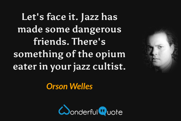Let's face it.  Jazz has made some dangerous friends.  There's something of the opium eater in your jazz cultist. - Orson Welles quote.