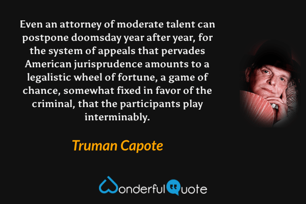 Even an attorney of moderate talent can postpone doomsday year after year, for the system of appeals that pervades American jurisprudence amounts to a legalistic wheel of fortune, a game of chance, somewhat fixed in favor of the criminal, that the participants play interminably. - Truman Capote quote.
