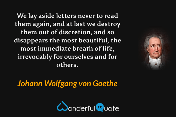 We lay aside letters never to read them again, and at last we destroy them out of discretion, and so disappears the most beautiful, the most immediate breath of life, irrevocably for ourselves and for others. - Johann Wolfgang von Goethe quote.