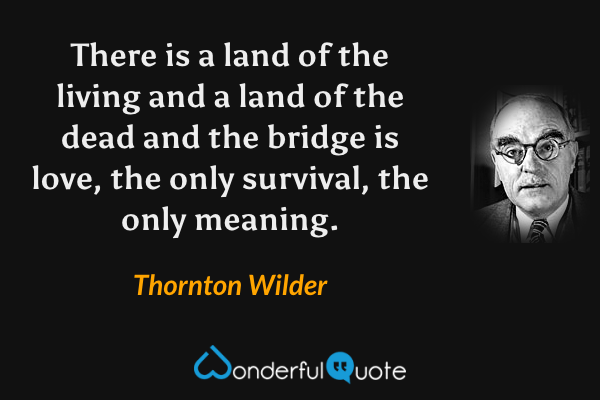 There is a land of the living and a land of the dead and the bridge is love, the only survival, the only meaning. - Thornton Wilder quote.