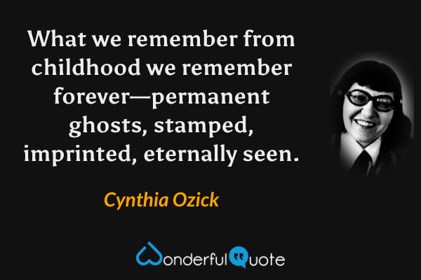 What we remember from childhood we remember forever—permanent ghosts, stamped, imprinted, eternally seen. - Cynthia Ozick quote.