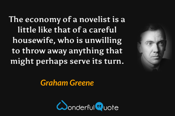 The economy of a novelist is a little like that of a careful housewife, who is unwilling to throw away anything that might perhaps serve its turn. - Graham Greene quote.