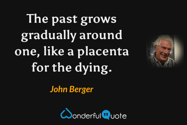 The past grows gradually around one, like a placenta for the dying. - John Berger quote.