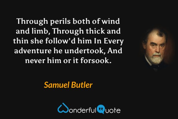 Through perils both of wind and limb,
Through thick and thin she follow'd him
In Every adventure he undertook,
And never him or it forsook. - Samuel Butler quote.