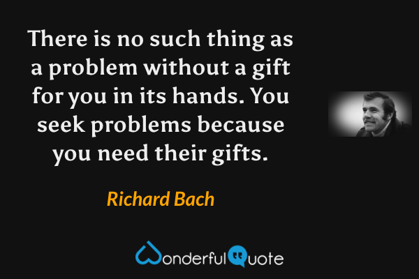 There is no such thing as a problem without a gift for you in its hands. You seek problems because you need their gifts. - Richard Bach quote.