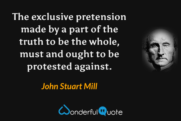 The exclusive pretension made by a part of the truth to be the whole, must and ought to be protested against. - John Stuart Mill quote.