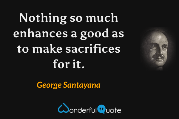 Nothing so much enhances a good as to make sacrifices for it. - George Santayana quote.