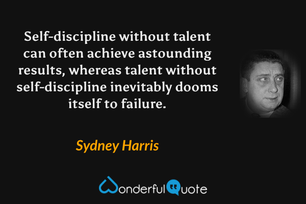 Self-discipline without talent can often achieve astounding results, whereas talent without self-discipline inevitably dooms itself to failure. - Sydney Harris quote.