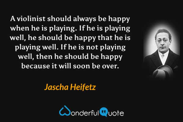 A violinist should always be happy when he is playing. If he is playing well, he should be happy that he is playing well. If he is not playing well, then he should be happy because it will soon be over. - Jascha Heifetz quote.