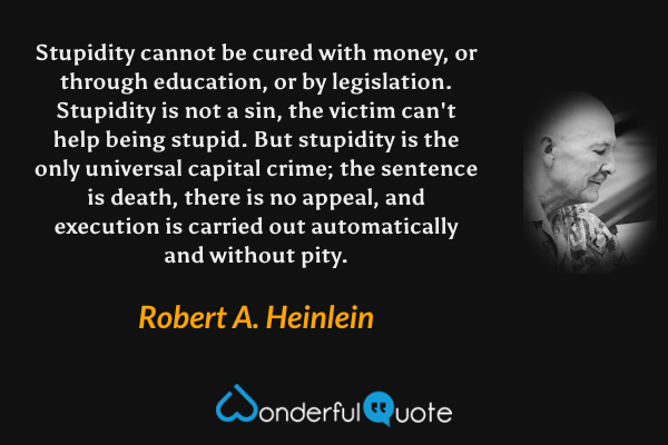 Stupidity cannot be cured with money, or through education, or by legislation.  Stupidity is not a sin, the victim can't help being stupid.  But stupidity is the only universal capital crime; the sentence is death, there is no appeal, and execution is carried out automatically and without pity. - Robert A. Heinlein quote.