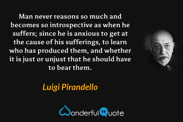 Man never reasons so much and becomes so introspective as when he suffers; since he is anxious to get at the cause of his sufferings, to learn who has produced them, and whether it is just or unjust that he should have to bear them. - Luigi Pirandello quote.