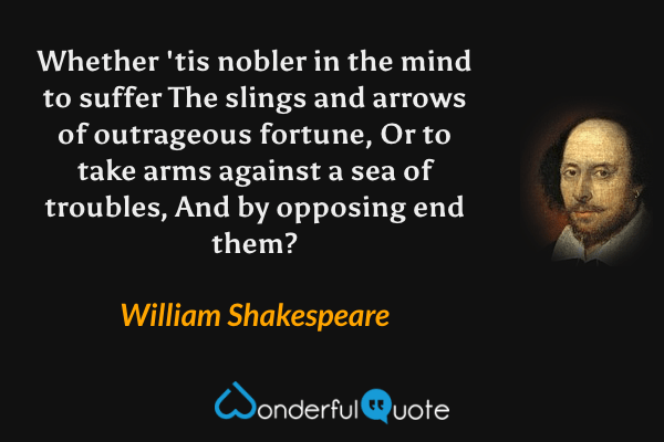 Whether 'tis nobler in the mind to suffer
The slings and arrows of outrageous fortune,
Or to take arms against a sea of troubles,
And by opposing end them? - William Shakespeare quote.