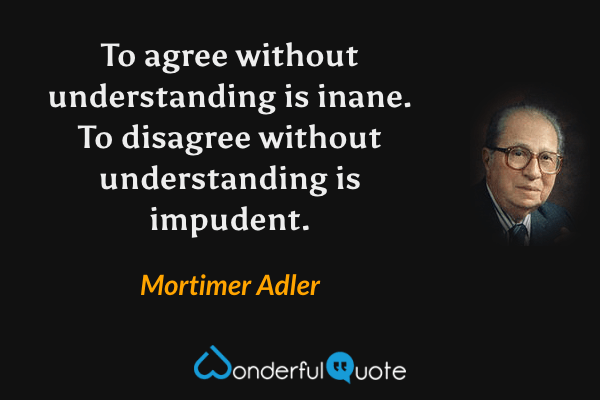 To agree without understanding is inane. To disagree without understanding is impudent. - Mortimer Adler quote.