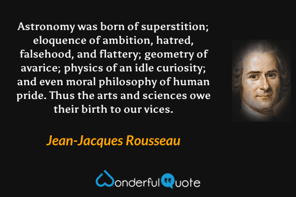 Astronomy was born of superstition; eloquence of ambition, hatred, falsehood, and flattery; geometry of avarice; physics of an idle curiosity; and even moral philosophy of human pride. Thus the arts and sciences owe their birth to our vices. - Jean-Jacques Rousseau quote.