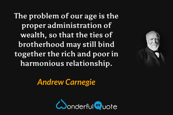 The problem of our age is the proper administration of wealth, so that the ties of brotherhood may still bind together the rich and poor in harmonious relationship. - Andrew Carnegie quote.