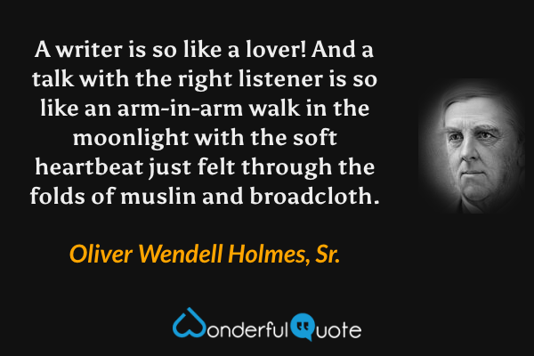 A writer is so like a lover!  And a talk with the right listener is so like an arm-in-arm walk in the moonlight with the soft heartbeat just felt through the folds of muslin and broadcloth. - Oliver Wendell Holmes, Sr. quote.