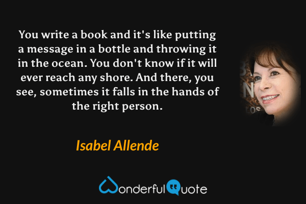 You write a book and it's like putting a message in a bottle and throwing it in the ocean. You don't know if it will ever reach any shore. And there, you see, sometimes it falls in the hands of the right person. - Isabel Allende quote.